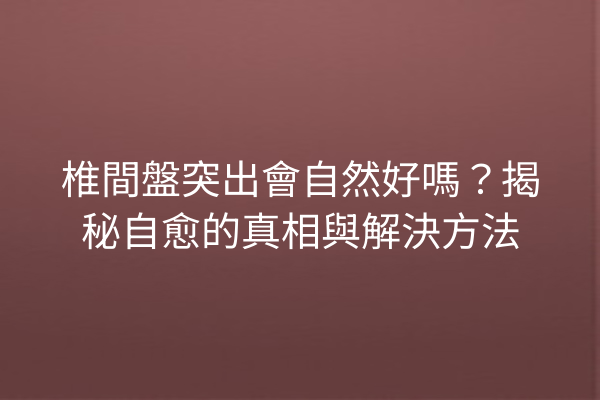 椎間盤突出會自然好嗎？揭秘自愈的真相與解決方法