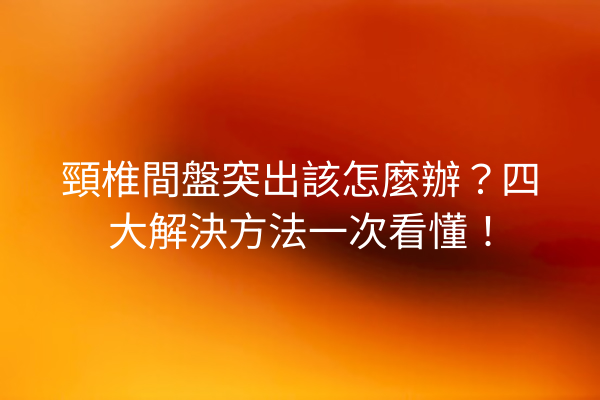 頸椎間盤突出該怎麼辦？四大解決方法一次看懂！