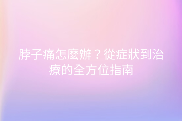 脖子痛怎麼辦？從症狀到治療的全方位指南