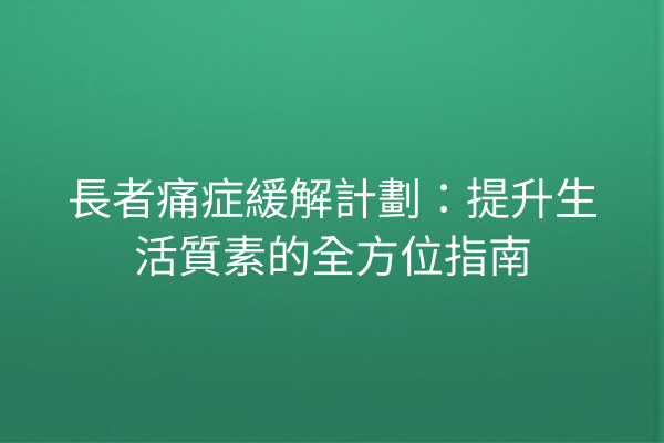 長者痛症緩解計劃：提升生活質素的全方位指南