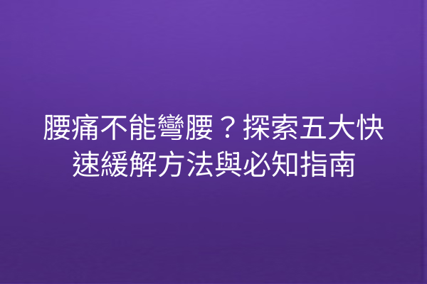 腰痛不能彎腰？探索五大快速緩解方法與必知指南
