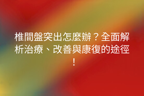 椎間盤突出怎麼辦？全面解析治療、改善與康復的途徑！