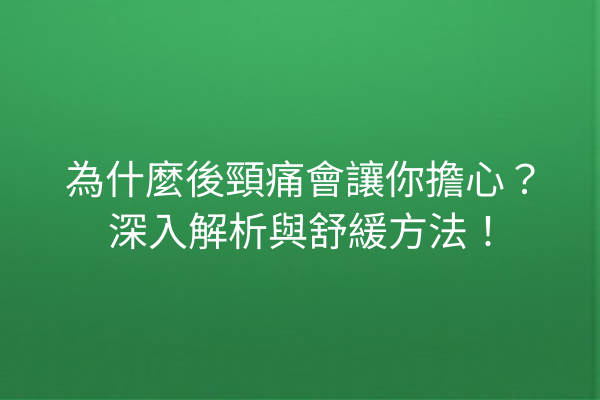 為什麼後頸痛會讓你擔心？深入解析與舒緩方法！