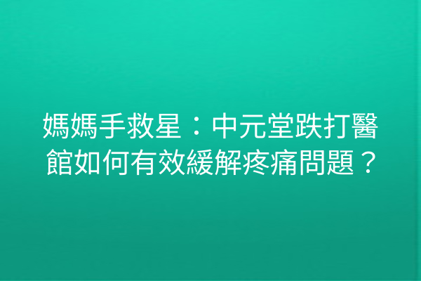 媽媽手救星：中元堂跌打醫館如何有效緩解疼痛問題？