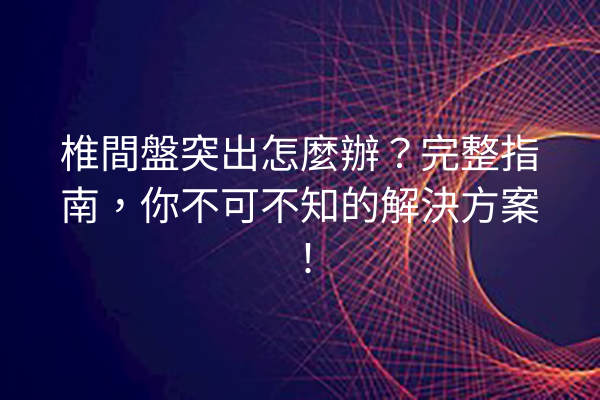 椎間盤突出怎麼辦？完整指南，你不可不知的解決方案！