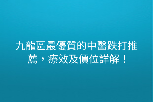 九龍區最優質的中醫跌打推薦，療效及價位詳解！