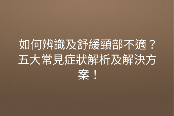 如何辨識及舒緩頸部不適？五大常見症狀解析及解決方案！