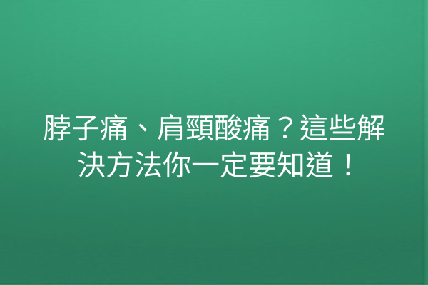 脖子痛、肩頸酸痛？這些解決方法你一定要知道！