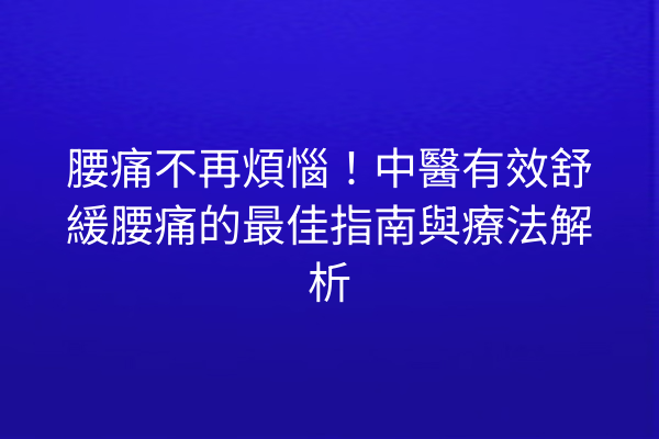 腰痛不再煩惱！中醫有效舒緩腰痛的最佳指南與療法解析