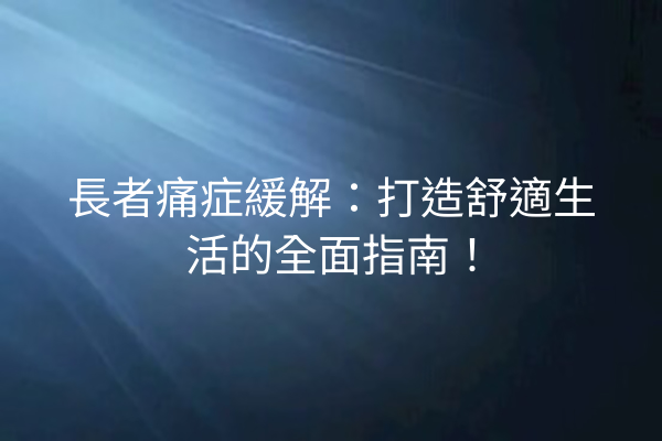 長者痛症緩解：打造舒適生活的全面指南！