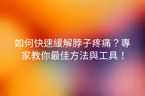 如何快速緩解脖子疼痛？專家教你最佳方法與工具！