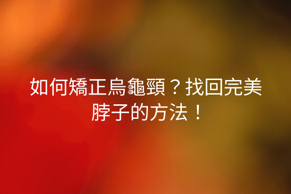如何矯正烏龜頸？找回完美脖子的方法！