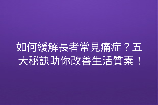 如何緩解長者常見痛症？五大秘訣助你改善生活質素！