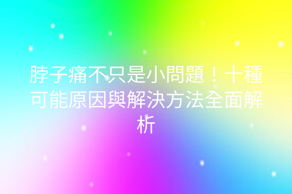 脖子痛不只是小問題！十種可能原因與解決方法全面解析