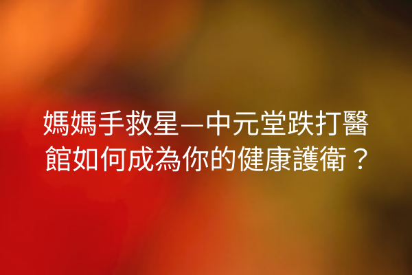 媽媽手救星—中元堂跌打醫館如何成為你的健康護衛? 媽媽手救星—中元堂跌打醫館如何成為你的健康護衛?