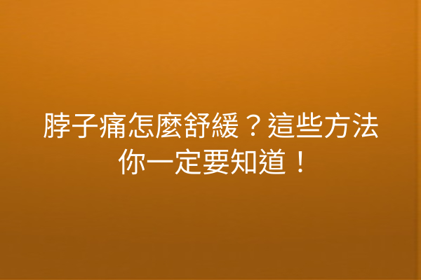脖子痛怎麼舒緩？這些方法你一定要知道！