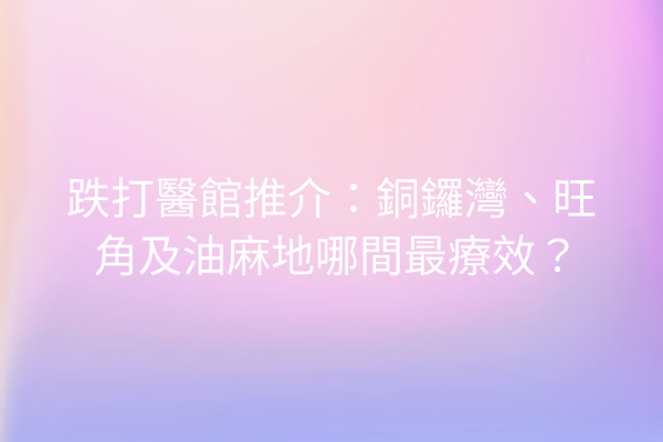 跌打醫館推介：銅鑼灣、旺角及油麻地哪間最療效？