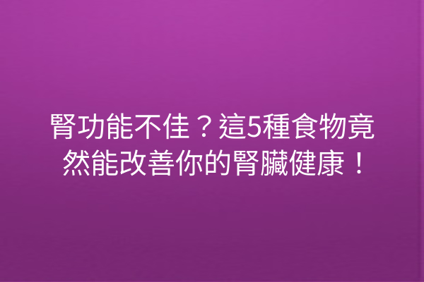 腎功能不佳？這5種食物竟然能改善你的腎臟健康！