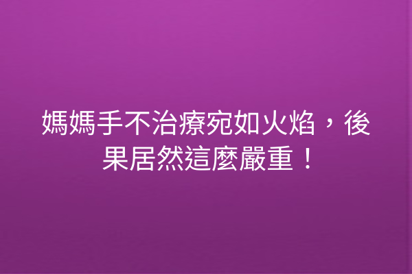 媽媽手不治療宛如火焰，後果居然這麼嚴重！