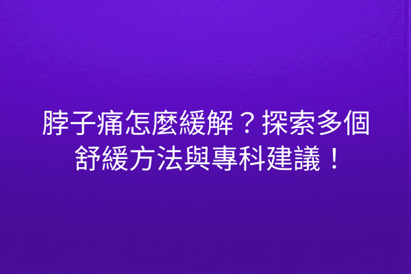脖子痛怎麼緩解？探索多個舒緩方法與專科建議！