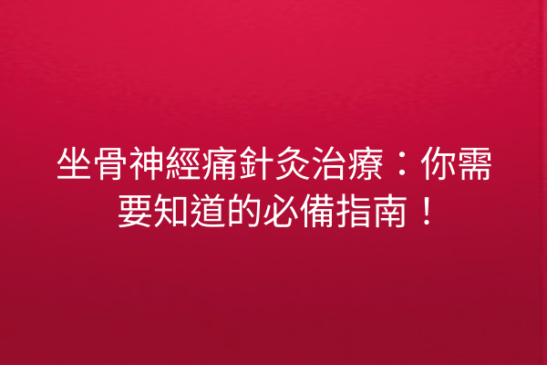 坐骨神經痛針灸治療：你需要知道的必備指南！