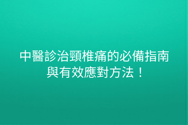 中醫診治頸椎痛的必備指南與有效應對方法！