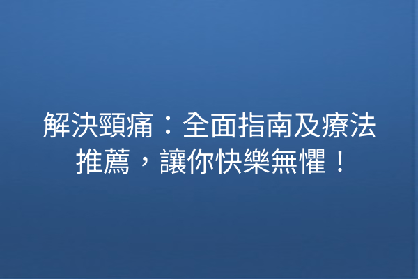解決頸痛：全面指南及療法推薦，讓你快樂無懼！