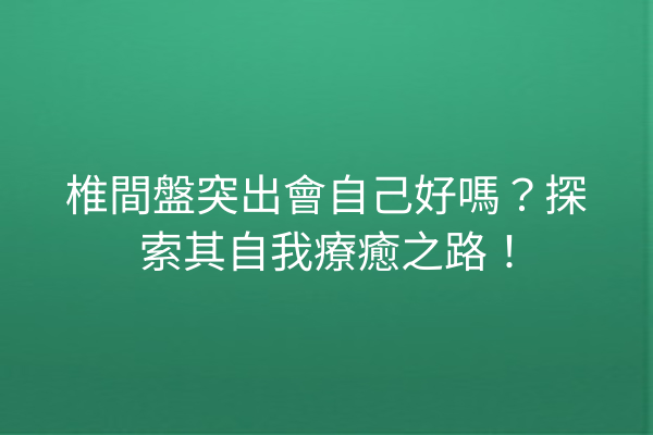 椎間盤突出會自己好嗎？探索其自我療癒之路！