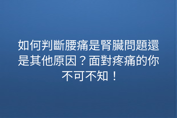 如何判斷腰痛是腎臟問題還是其他原因？面對疼痛的你不可不知！