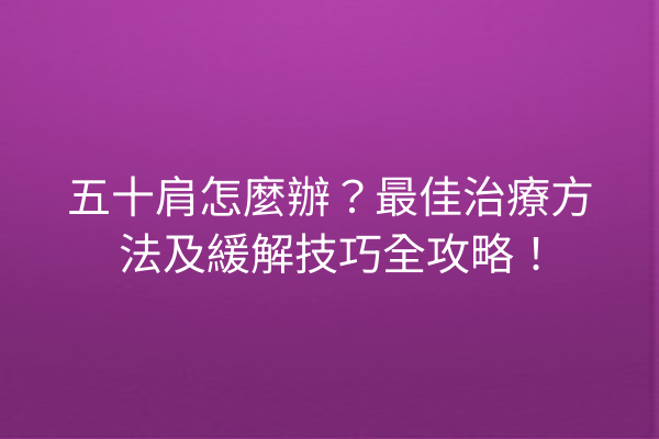 五十肩怎麼辦？最佳治療方法及緩解技巧全攻略！