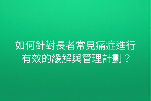 如何針對長者常見痛症進行有效的緩解與管理計劃？