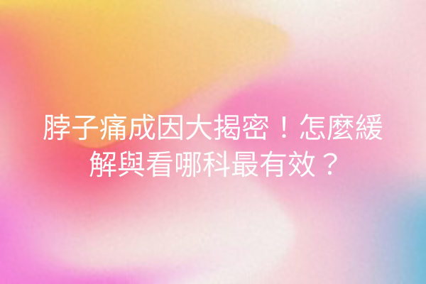 脖子痛成因大揭密！怎麼緩解與看哪科最有效？