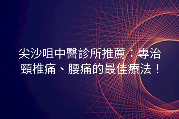 尖沙咀中醫診所推薦：專治頸椎痛、腰痛的最佳療法！