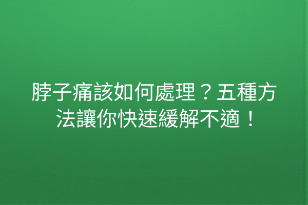 脖子痛該如何處理？五種方法讓你快速緩解不適！