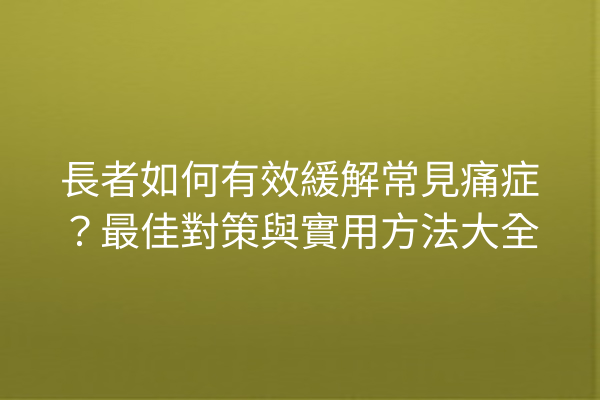 長者如何有效緩解常見痛症？最佳對策與實用方法大全