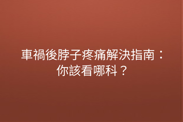 車禍後脖子疼痛解決指南：你該看哪科？