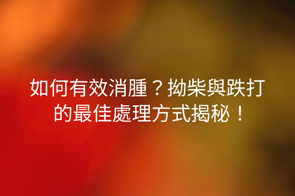 如何有效消腫？拗柴與跌打的最佳處理方式揭秘！