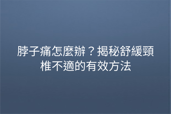 脖子痛怎麼辦？揭秘舒緩頸椎不適的有效方法