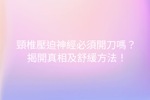 頸椎壓迫神經必須開刀嗎？揭開真相及舒緩方法！