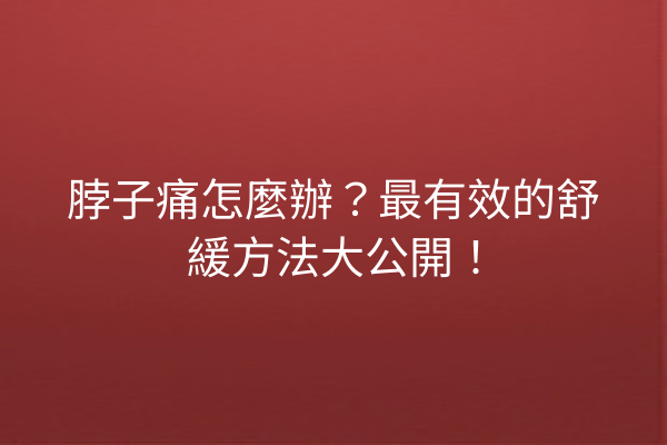 脖子痛怎麼辦？最有效的舒緩方法大公開！