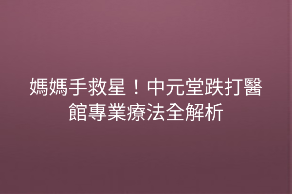媽媽手救星!中元堂跌打醫館專業療法全解析 媽媽手救星!中元堂跌打醫館專業療法全解析
