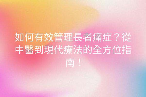 如何有效管理長者痛症？從中醫到現代療法的全方位指南！