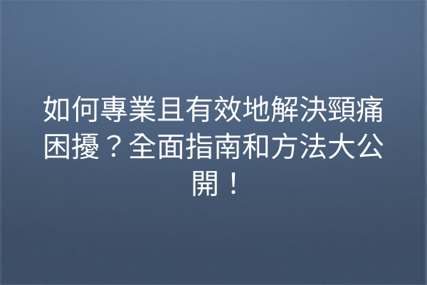 如何專業且有效地解決頸痛困擾？全面指南和方法大公開！