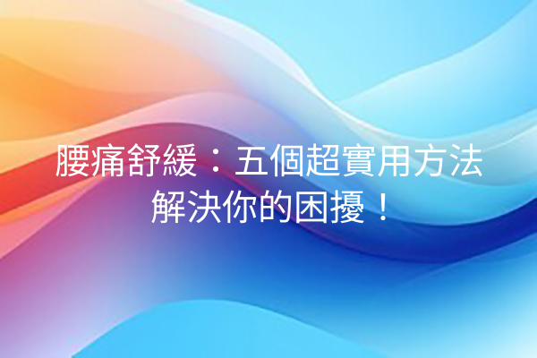 腰痛舒緩：五個超實用方法解決你的困擾！