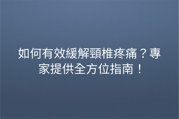 如何有效緩解頸椎疼痛？專家提供全方位指南！
