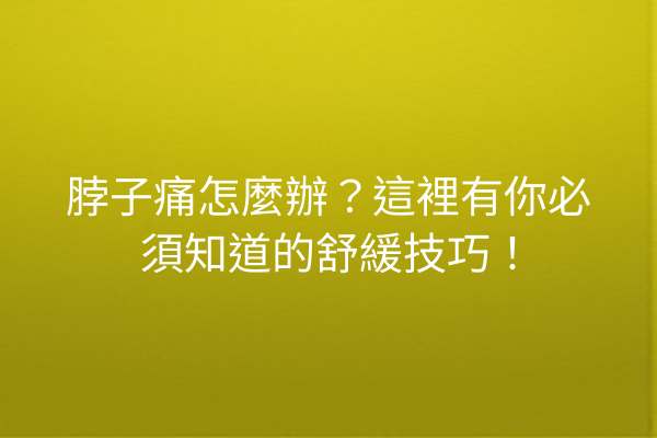脖子痛怎麼辦？這裡有你必須知道的舒緩技巧！