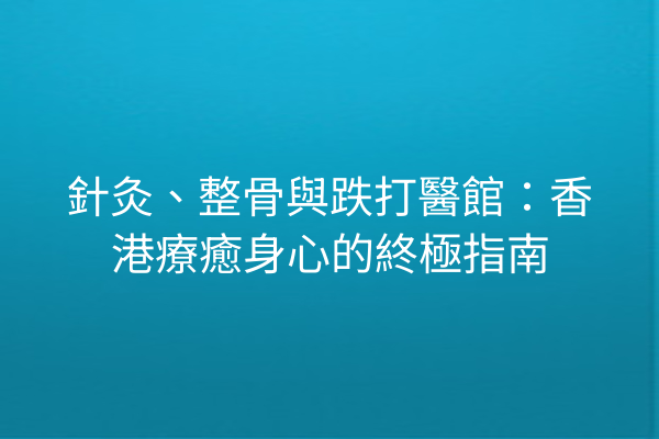 針灸、整骨與跌打醫館：香港療癒身心的終極指南