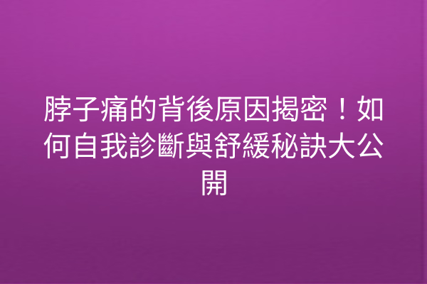 脖子痛的背後原因揭密！如何自我診斷與舒緩秘訣大公開