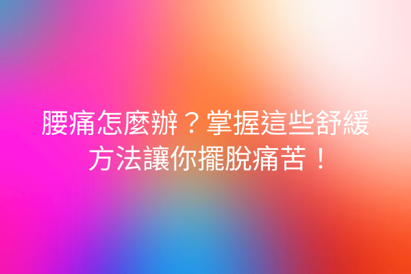 腰痛怎麼辦？掌握這些舒緩方法讓你擺脫痛苦！