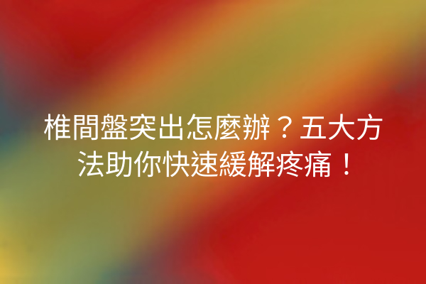 椎間盤突出怎麼辦？五大方法助你快速緩解疼痛！